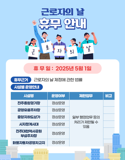 근로자의 날 휴무 안내
         휴무일:2025년 5월 1일
         휴무근거:근로자의 날 제정에 관한 법률
         시설별 운영안내
         시설명 운영여부
         진주종합경기장 정상운영
         공영유료주차장 정상운영
         중앙지하도상가 정상운영
         시지정게시대 정상운영
         진주대첩역사공원 부설주차장 정상운영
         화물자동차공영차고지 정상운영
         제한업무 일부 행정업무 등의 처리가 제한될 수 있음
         비고
