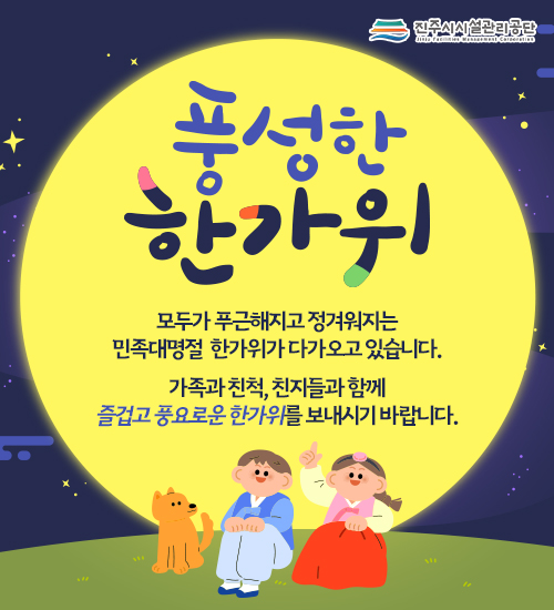 진주시설관리공단
풍성한 한가위
모두가 푸근해지고 정겨워지는
민족대명절  한가위가 다가오고 있습니다.
가족과 친척, 친지들과 함께
즐겁고 풍요로운 한가위를 보내시기 바랍니다.